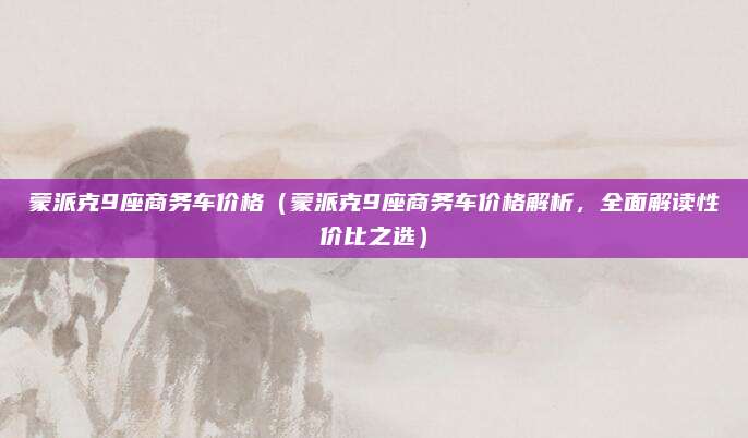 蒙派克9座商务车价格(蒙派克9座商务车价格解析,全面解读性价比之选)