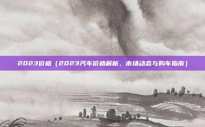 2023价格(2023汽车价格解析,市场动态与购车指南)