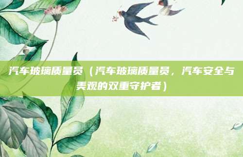 汽车玻璃质量员(汽车玻璃质量员,汽车安全与美观的双重守护者)