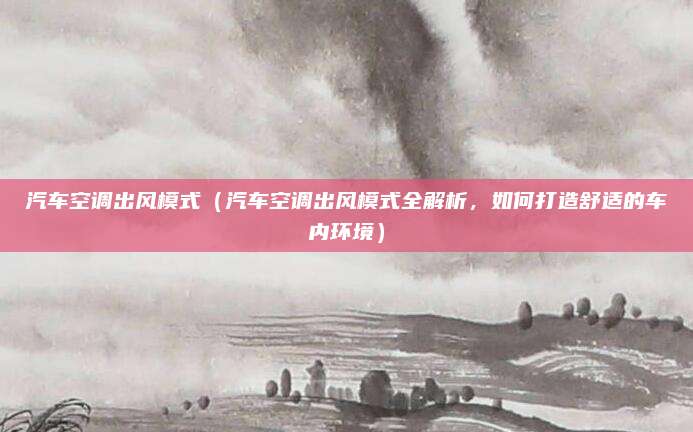 汽车空调出风模式(汽车空调出风模式全解析,如何打造舒适的车内环境)