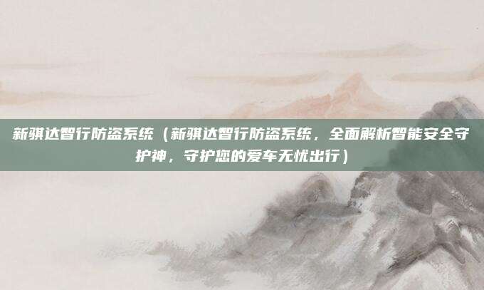 新骐达智行防盗系统(新骐达智行防盗系统,全面解析智能安全守护神,守护您的爱车无忧出行)