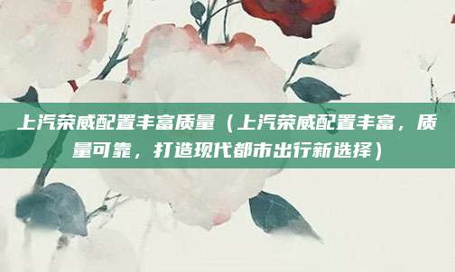 上汽荣威配置丰富质量(上汽荣威配置丰富,质量可靠,打造现代都市出行新选择)