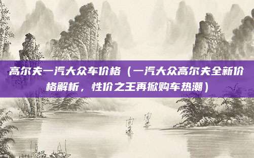高尔夫一汽大众车价格（一汽大众高尔夫全新价格解析，性价之王再掀购车热潮）