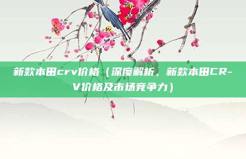 新款本田crv价格（深度解析，新款本田CR-V价格及市场竞争力）