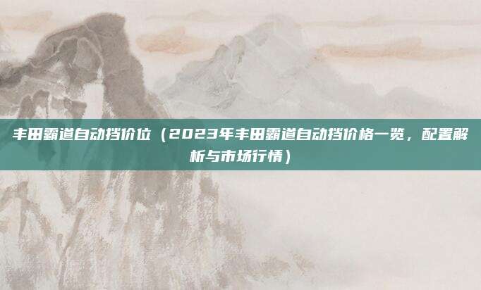 丰田霸道自动挡价位(2023年丰田霸道自动挡价格一览,配置解析与市场行情)