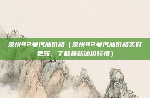 泉州92号汽油价格(泉州92号汽油价格实时更新,了解最新油价行情)