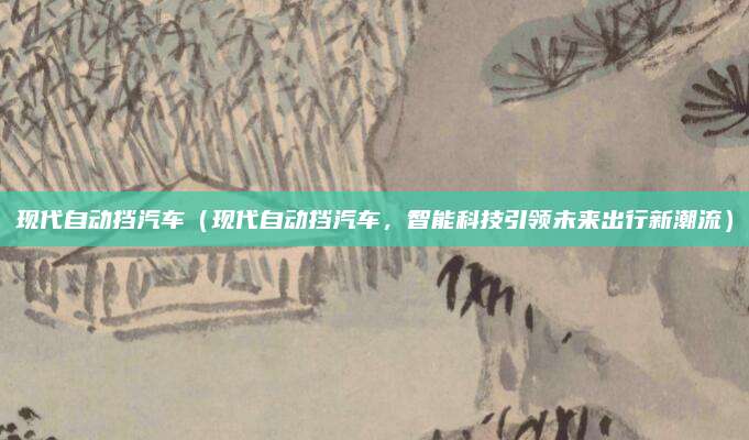 现代自动挡汽车(现代自动挡汽车,智能科技引领未来出行新潮流)
