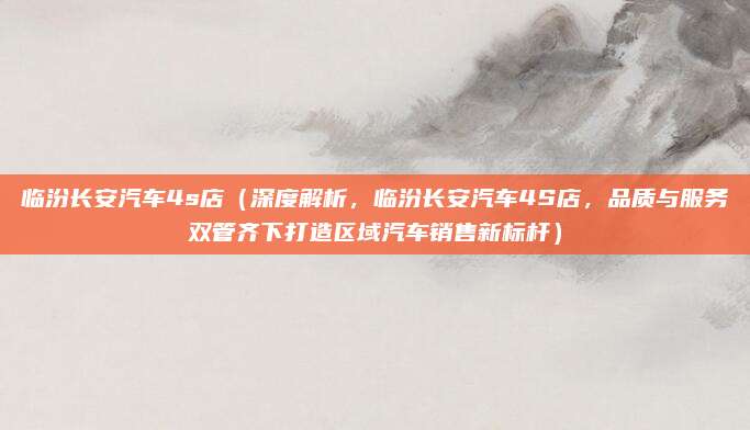 临汾长安汽车4s店(深度解析,临汾长安汽车4S店,品质与服务双管齐下打造区域汽车销售新标杆)