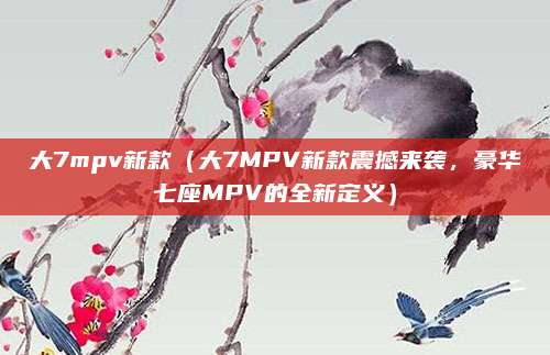 大7mpv新款(大7MPV新款震撼来袭,豪华七座MPV的全新定义)