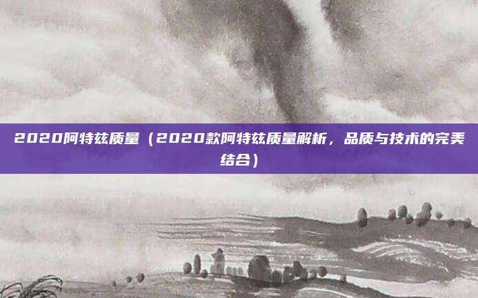 2020阿特兹质量(2020款阿特兹质量解析,品质与技术的完美结合)