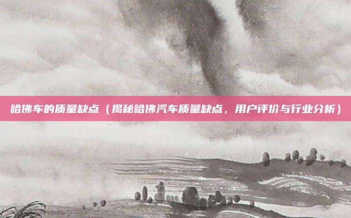 哈佛车的质量缺点(揭秘哈佛汽车质量缺点,用户评价与行业分析)