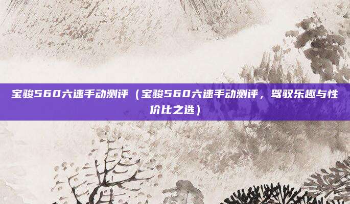宝骏560六速手动测评(宝骏560六速手动测评,驾驭乐趣与性价比之选)