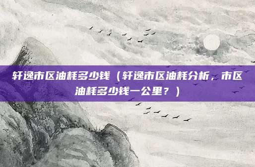 轩逸市区油耗多少钱(轩逸市区油耗分析,市区油耗多少钱一公里?)
