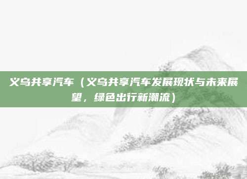 义乌共享汽车(义乌共享汽车发展现状与未来展望,绿色出行新潮流)