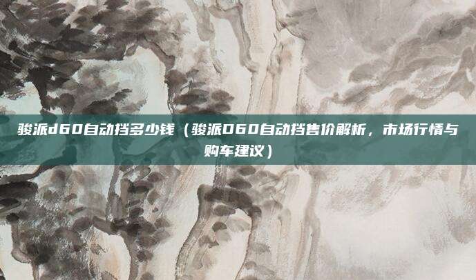 骏派d60自动挡多少钱(骏派D60自动挡售价解析,市场行情与购车建议)