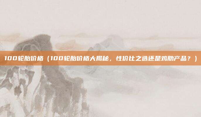 100轮胎价格（100轮胎价格大揭秘，性价比之选还是鸡肋产品？）