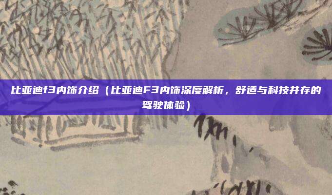 比亚迪f3内饰介绍(比亚迪F3内饰深度解析,舒适与科技并存的驾驶体验)