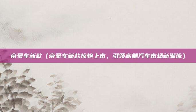 帝豪车新款(帝豪车新款惊艳上市,引领高端汽车市场新潮流)