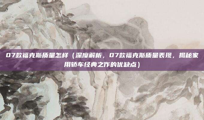 07款福克斯质量怎样(深度解析,07款福克斯质量表现,揭秘家用轿车经典之作的优缺点)