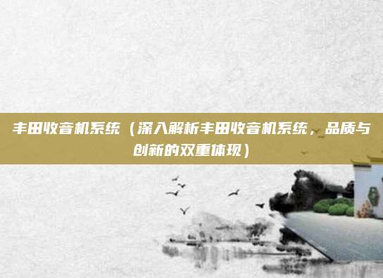 丰田收音机系统(深入解析丰田收音机系统,品质与创新的双重体现)
