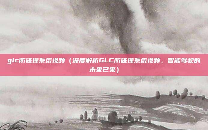 glc防碰撞系统视频(深度解析GLC防碰撞系统视频,智能驾驶的未来已来)