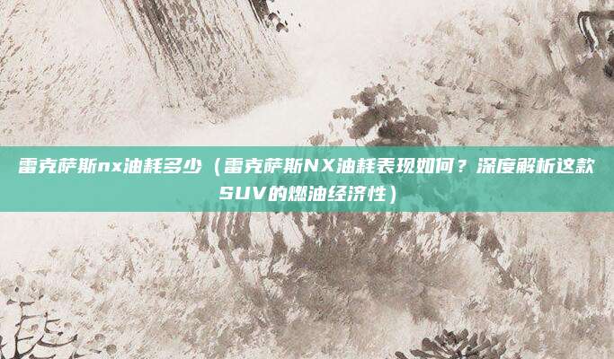 雷克萨斯nx油耗多少(雷克萨斯NX油耗表现如何?深度解析这款SUV的燃油经济性)