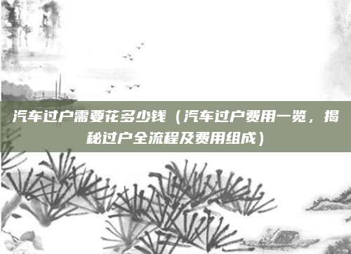 汽车过户需要花多少钱(汽车过户费用一览,揭秘过户全流程及费用组成)