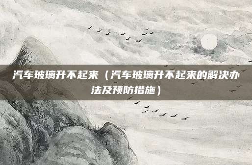 汽车玻璃升不起来(汽车玻璃升不起来的解决办法及预防措施)