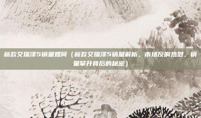 新款艾瑞泽5销量如何(新款艾瑞泽5销量解析,市场反响热烈,销量攀升背后的秘密)