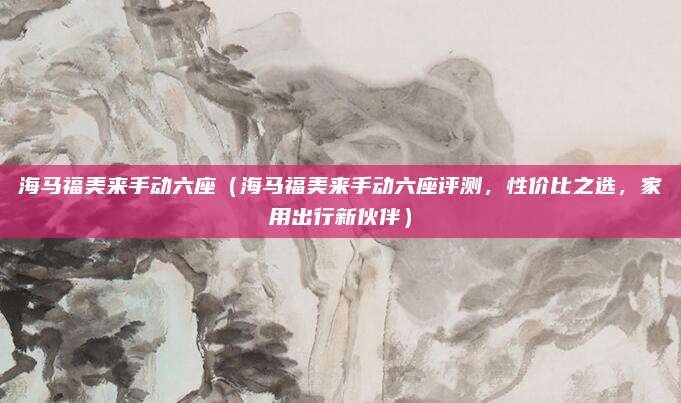 海马福美来手动六座(海马福美来手动六座评测,性价比之选,家用出行新伙伴)