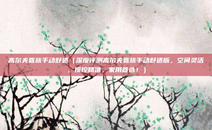 高尔夫嘉旅手动舒适(深度评测高尔夫嘉旅手动舒适版,空间灵活,操控精准,家用首选!)