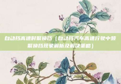 自动挡高速时繁换挡(自动挡汽车高速行驶中频繁换挡现象解析及解决策略)