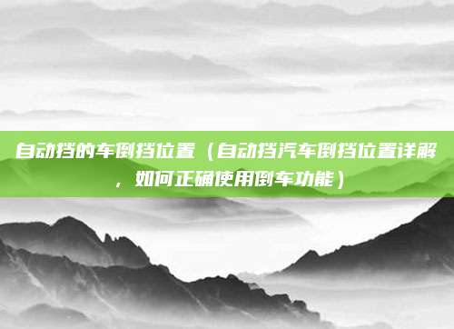 自动挡的车倒挡位置(自动挡汽车倒挡位置详解,如何正确使用倒车功能)
