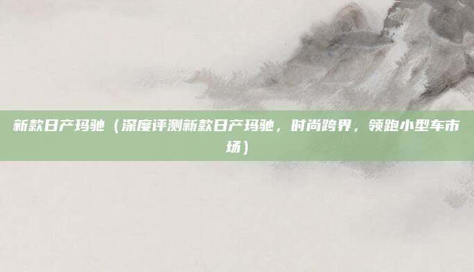 新款日产玛驰(深度评测新款日产玛驰,时尚跨界,领跑小型车市场)