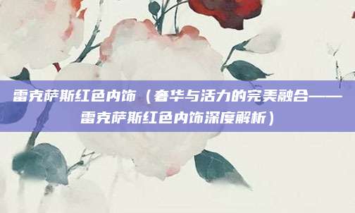 雷克萨斯红色内饰(奢华与活力的完美融合——雷克萨斯红色内饰深度解析)