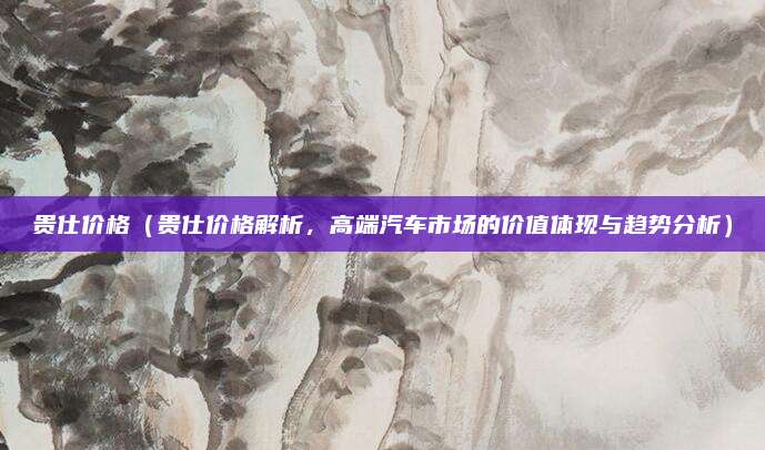 贵仕价格(贵仕价格解析,高端汽车市场的价值体现与趋势分析)