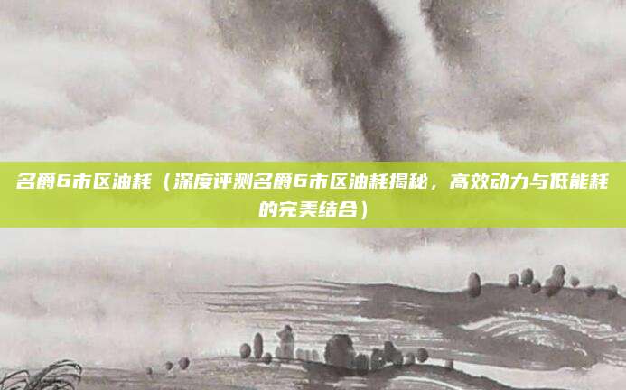 名爵6市区油耗(深度评测名爵6市区油耗揭秘,高效动力与低能耗的完美结合)