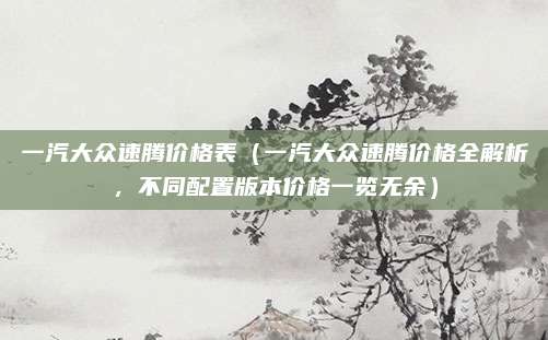 一汽大众速腾价格表(一汽大众速腾价格全解析,不同配置版本价格一览无余)