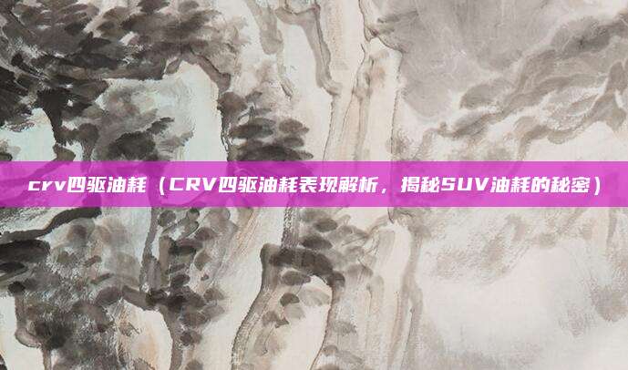 crv四驱油耗(CRV四驱油耗表现解析,揭秘SUV油耗的秘密)
