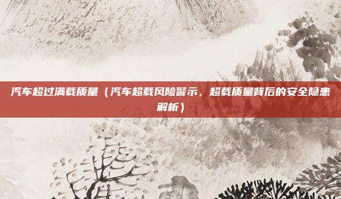 汽车超过满载质量（汽车超载风险警示，超载质量背后的安全隐患解析）
