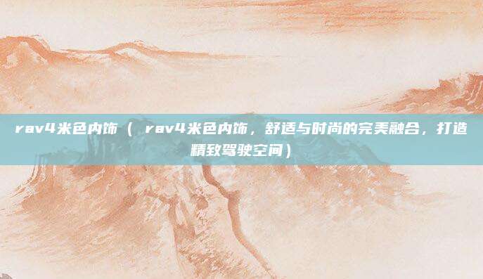 rav4米色内饰( rav4米色内饰,舒适与时尚的完美融合,打造精致驾驶空间)