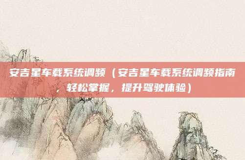 安吉星车载系统调频(安吉星车载系统调频指南,轻松掌握,提升驾驶体验)