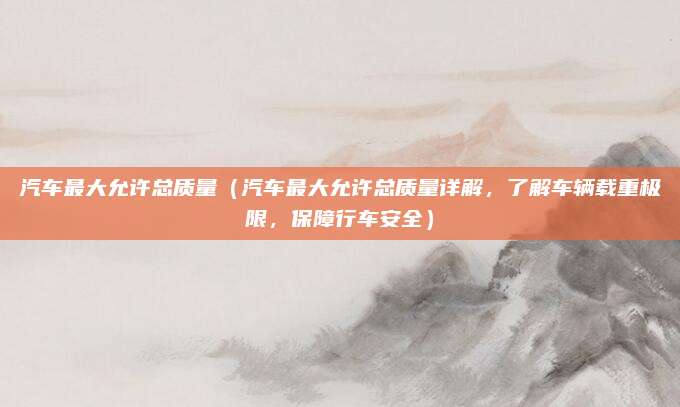 汽车最大允许总质量(汽车最大允许总质量详解,了解车辆载重极限,保障行车安全)