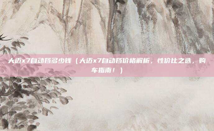 大迈x7自动挡多少钱(大迈x7自动挡价格解析,性价比之选,购车指南!)