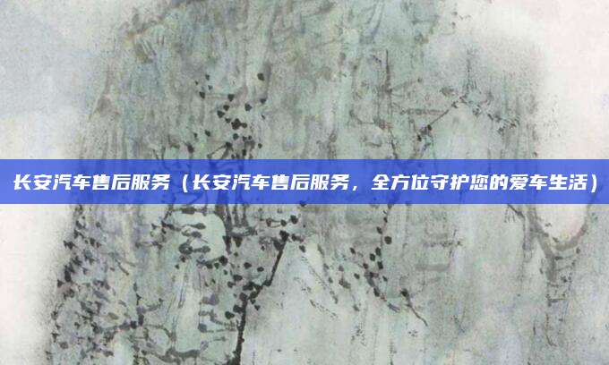 长安汽车售后服务(长安汽车售后服务,全方位守护您的爱车生活)