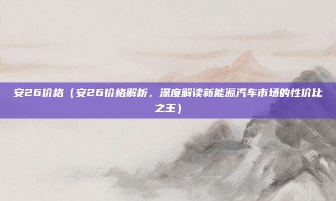 安26价格(安26价格解析,深度解读新能源汽车市场的性价比之王)