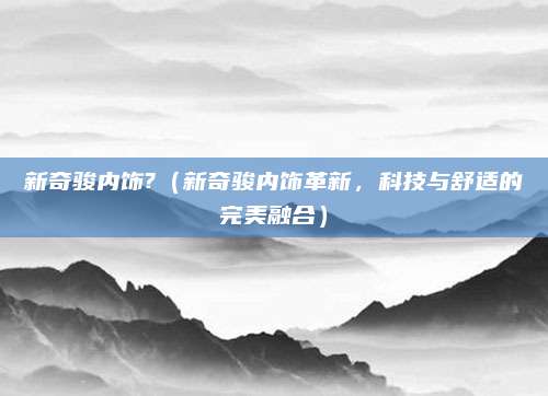 新奇骏内饰?(新奇骏内饰革新,科技与舒适的完美融合)
