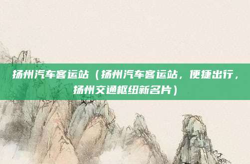 扬州汽车客运站(扬州汽车客运站,便捷出行,扬州交通枢纽新名片)