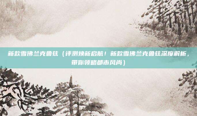 新款雪佛兰克鲁兹(评测焕新启航!新款雪佛兰克鲁兹深度解析,带你领略都市风尚)