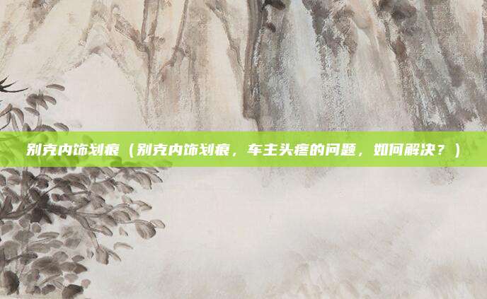别克内饰划痕(别克内饰划痕,车主头疼的问题,如何解决?)